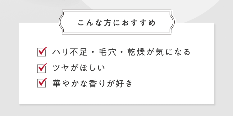 [こんな方におすすめ] ■ハリ不足・毛穴・乾燥が気になる ■ツヤがほしい ■華やかな香りが好き