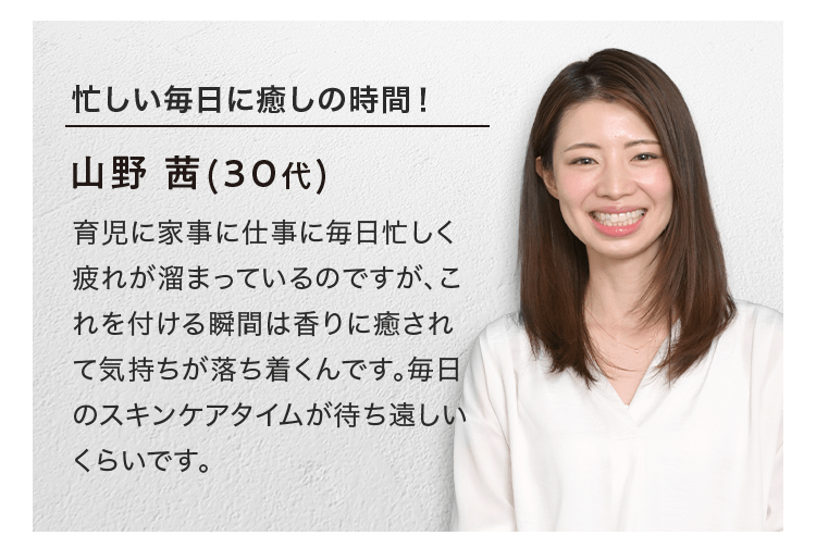 忙しい毎日に癒しの時間！ 山野 茜(30代) 育児に家事に仕事に毎日忙しく疲れが溜まっているのですが、これを付ける瞬間は香りに癒されて気持ちが落ち着くんです。毎日のスキンケアタイムが待ち遠しいくらいです。