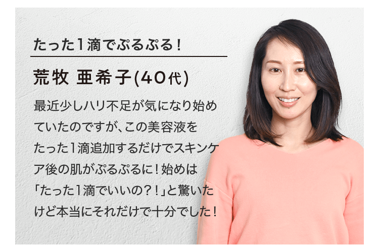 たった1滴でぷるぷる！ 荒牧 亜希子(40代) 最近少しハリ不足が気になり始めていたのですが、この美容液をたった1滴追加するだけでスキンケア後の肌がぷるぷるに！始めは「たった1滴でいいの？！」と驚いたけど本当にそれだけで十分でした！