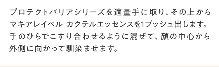 プロテクトバリアシリーズを適量手に取り、その上からマキアレイベル カクテルエッセンスを1プッシュ出します。手のひらでこすり合わせるように混ぜて、顔の中心から外側に向かって馴染ませます。