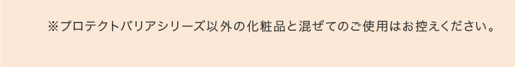 ※プロテクトバリアシリーズ以外の化粧品と混ぜてのご使用はお控えください。