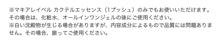 ※マキアレイベル カクテルエッセンス（1プッシュ）のみでもお使いいただけます。その場合は、化粧水、オールインワンジェルの後にご使用ください。※白い沈殿物が生じる場合がありますが、内容成分によるもので品質には問題ありません。その場合、振ってご使用ください。