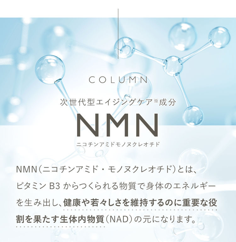 COLUMN 次世代型エイジングケア※成分 NMN ニコチンアミドモノヌクレオチド | NMN(ニコチンアミド・モノヌクレオチド)とは、ビタミンB3からつくられる物質で身体のエネルギーを生み出し、健康や若々しさを維持するのに重要な役割を果たす生体内物質(NAD)の元になります。