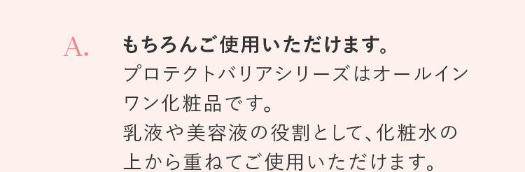 A. もちろんご使用いただけます。プロテクトバリアシリーズはオールインワン化粧品です。乳液や美容液の役割として、化粧水の上から重ねてご使用いただけます。