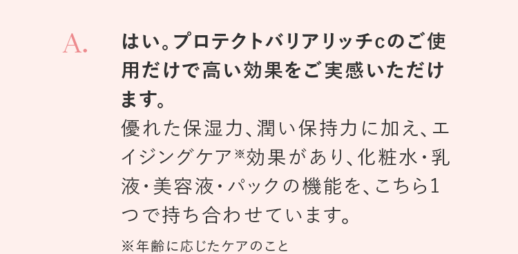 A. はい。プロテクトバリアリッチcのご使用だけで高い効果をご実感いただけます。優れた保湿力、潤い保持力に加え、エイジングケア※効果があり、化粧水・乳液・美容液・パックの機能を、こちら1つで持ち合わせています。※年齢に応じたケアのこと