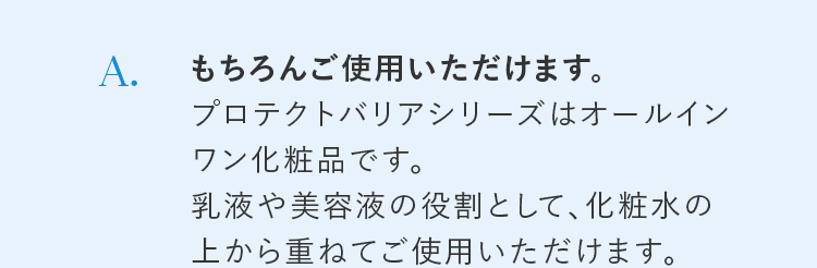 A. もちろんご使用いただけます。プロテクトバリアシリーズはオールインワン化粧品です。乳液や美容液の役割として、化粧水の上から重ねてご使用いただけます。