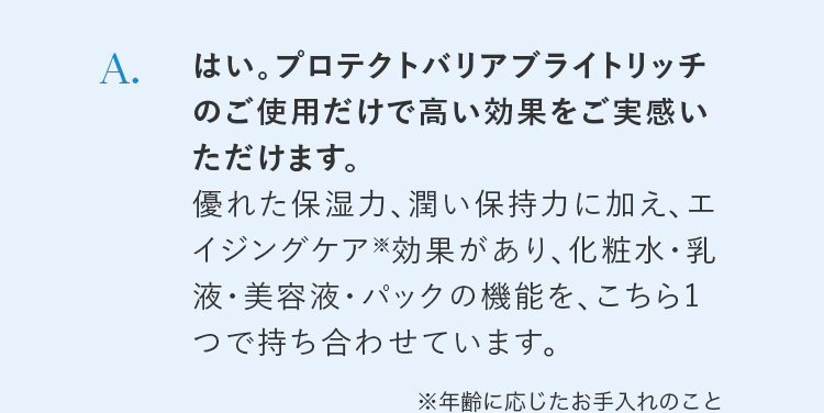 A. はい。プロテクトバリアブライトリッチのご使用だけで高い効果をご実感いただけます。優れた保湿力、潤い保持力に加え、エイジングケア※効果があり、化粧水・乳液・美容液・パックの機能を、こちら1つで持ち合わせています。※年齢に応じたお手入れのこと