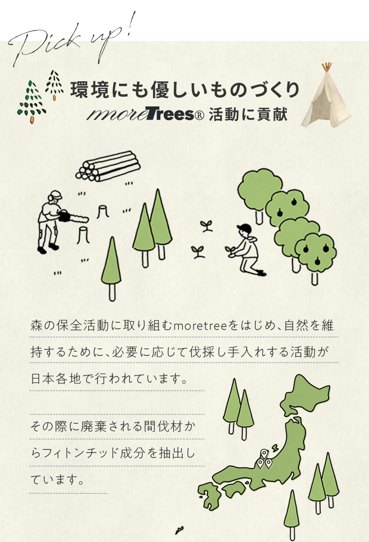 環境にも優しいものづくり moretrees(R)活動に貢献 | 森の保全活動に取り組むmoretreeをはじめ、自然を維持するために、必要に応じて伐採し手入れする活動が日本各地で行われています。その際に廃棄される間伐材からフィトンチッド成分を抽出しています。