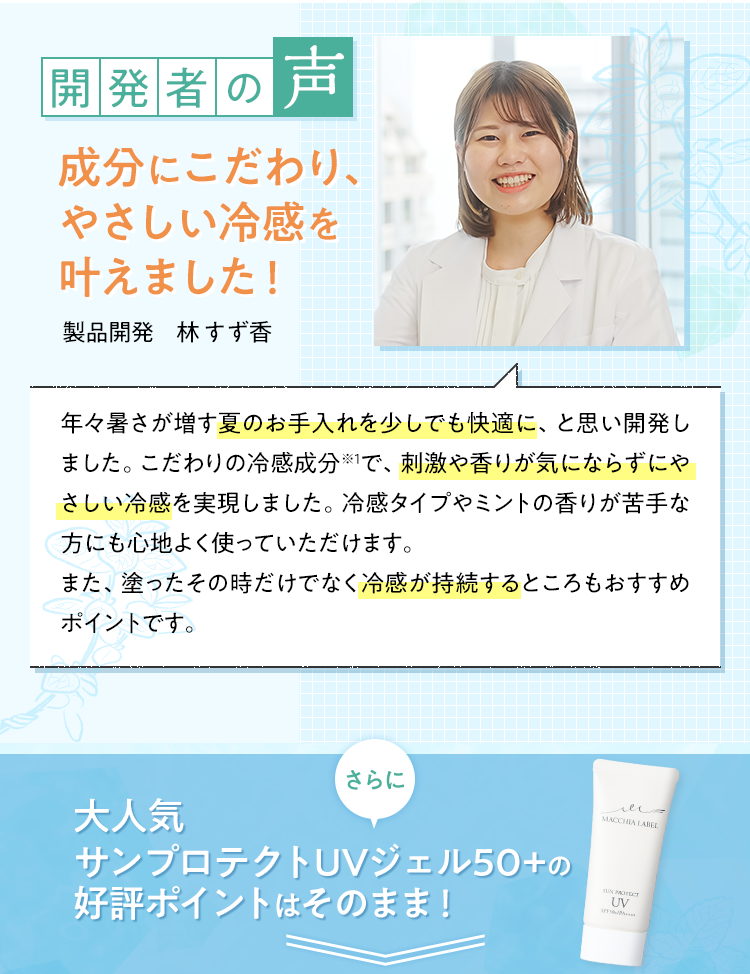 開発者の声 成分にこだわり、やさしい冷感を叶えました！ 製品開発 林すず香 さらに 大人気サンプロテクトUVジェル50+の好評ポイントはそのまま！