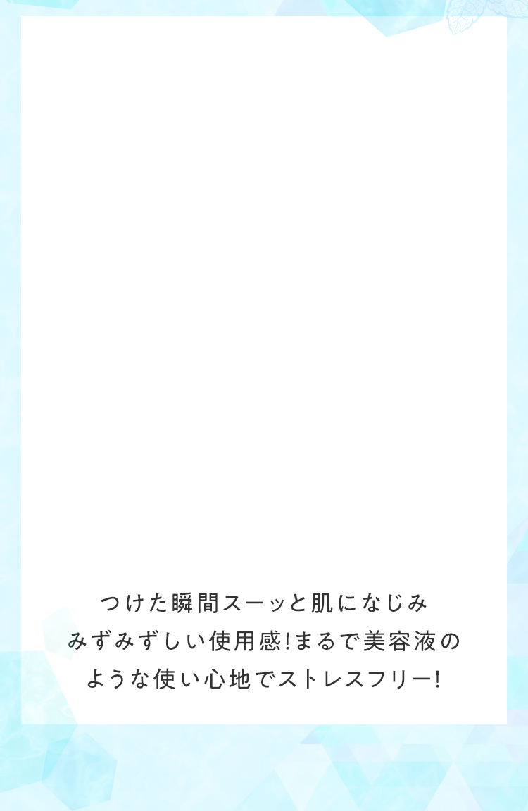 つけた瞬間スーッと肌になじみみずみずしい使用感！まるで美容液のような使い心地でストレスフリー！