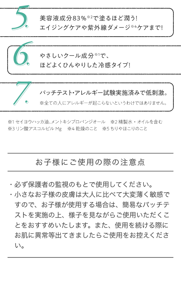 5.美容液成分83％※2で塗るほど潤う！エイジングケアや紫外線ダメージ※4ケアまで！ 6.やさしいクール成分※1で、ほどよくひんやりした冷感タイプ！ 7.パッチテスト・アレルギー試験実施済みで低刺激。 ※全ての人にアレルギーが起こらないというわけではありません。お子様にご使用の際の注意点