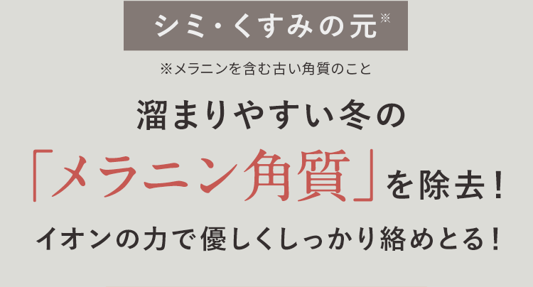 シミ・くすみの元※ 溜まりやすい冬の「メラニン角質」を除去！イオンの力で優しくしっかり絡めとる！ ※メラニンを含む古い角質のこと