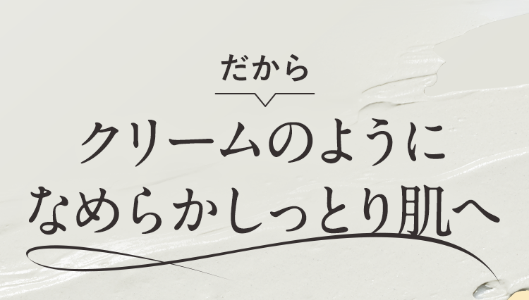 だからクリームのようになめらかしっとり肌へ