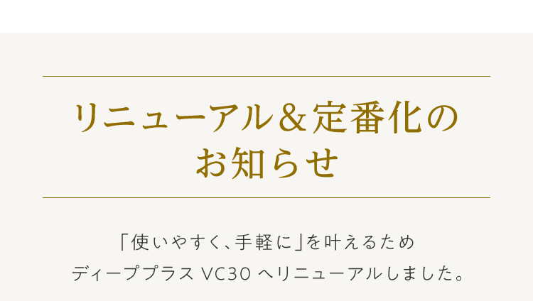 リニューアル＆定番化のお知らせ 「使いやすく、手軽に」を叶えるためディーププラスVC30へリニューアルしました。