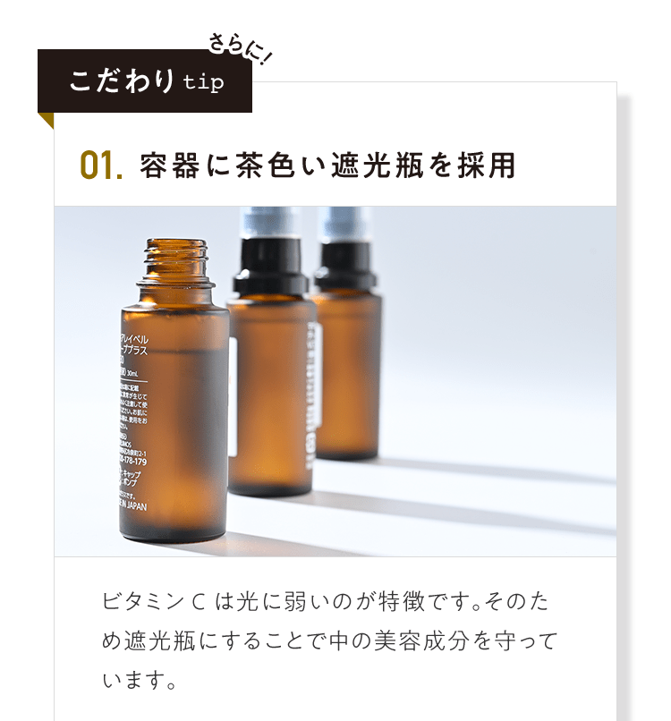 こだわりtip 01.容器に茶色い遮光瓶を採用 ビタミンCは光に弱いのが特徴です。そのため遮光瓶にすることで中の美容成分を守っています。