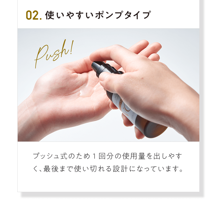 02.使いやすいポンプタイプ プッシュ式のため1回分の使⽤量を出しやすく、最後まで使い切れる設計になっています。