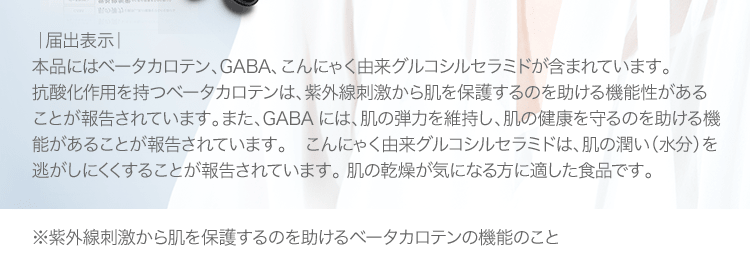 [届出表示]本品にはベータカロテン、GABA、こんにゃく由来グルコシルセラミドが含まれています。 抗酸化作用を持つベータカロテンは、紫外線刺激から肌を保護するのを助ける機能性があることが報告されています。また、GABAには、肌の弾力を維持し、肌の健康を守るのを助ける機能があることが報告されています。　こんにゃく由来グルコシルセラミドは、肌の潤い（水分）を逃がしにくくすることが報告されています。 肌の乾燥が気になる方に適した食品です。 | ※紫外線刺激から肌を保護するのを助けるベータカロテンの機能のこと