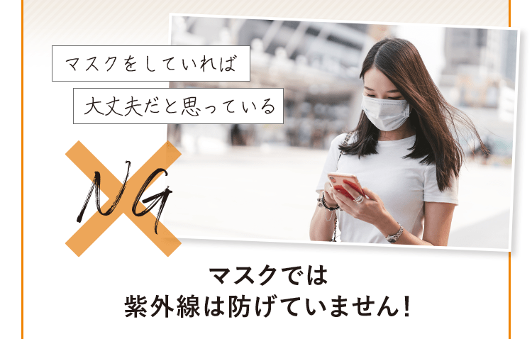 「マスクをしていれば大丈夫だと思っている」 NG→ マスクでは紫外線は防げていません！