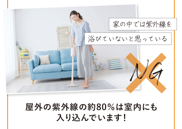 「家の中では紫外線を浴びていないと思っている」 NG→ 屋外の紫外線の約80％は室内にも入り込んでいます！