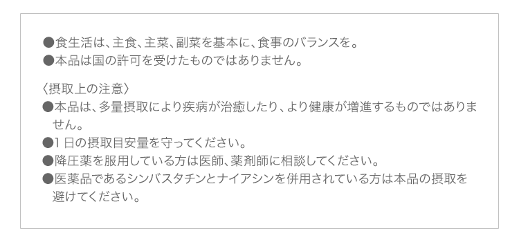 ●食生活は、主食、主菜、副菜を基本に、食事のバランスを。 ●本品は国の許可を受けたものではありません。 〈摂取上の注意〉 ●本品は、多量摂取により疾病が治癒したり、より健康が増進するものではありません。 ●1日の摂取目安量を守ってください。 ●降圧薬を服用している方は医師、薬剤師に相談してください。 ●医薬品であるシンバスタチンとナイアシンを併用されている方は本品の摂取を避けてください。