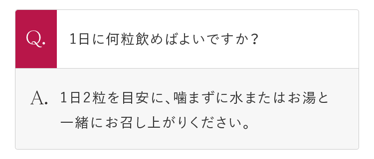 Q.1日に何粒飲めばよいですか？ A.1日2粒を目安に、噛まずに水またはお湯と一緒にお召し上がりください。