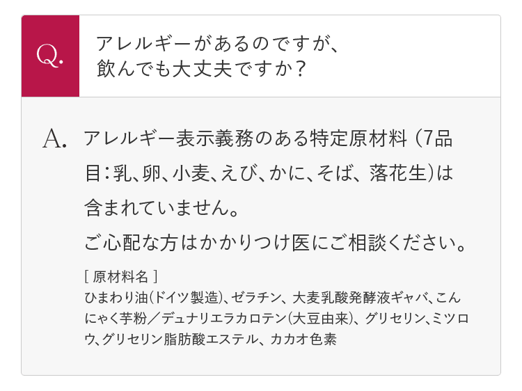 Q.アレルギーがあるのですが、飲んでも大丈夫ですか？ A.アレルギー表示義務のある特定原材料 (7品目：乳、卵、小麦、えび、かに、そば、 落花生)は含まれていません。 ご心配な方はかかりつけ医にご相談ください。 | [原材料名] ひまわり油(ドイツ製造)、ゼラチン、 大麦乳酸発酵液ギャバ、こんにゃく芋粉／デュナリエラカロテン(大豆由来)、 グリセリン、ミツロウ、グリセリン脂肪酸エステル、 カカオ色素