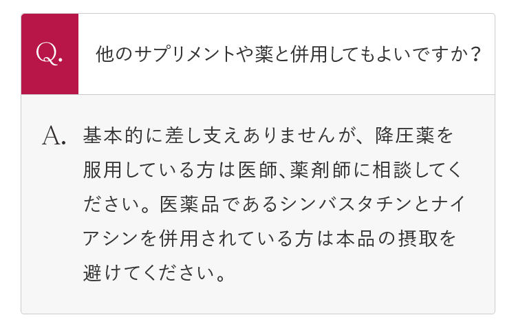 Q.他のサプリメントや薬と併用してもよいですか？ A.基本的に差し支えありませんが、 降圧薬を服用している方は医師、薬剤師に相談してください。 医薬品であるシンバスタチンとナイアシンを併用されている方は本品の摂取を避けてください。