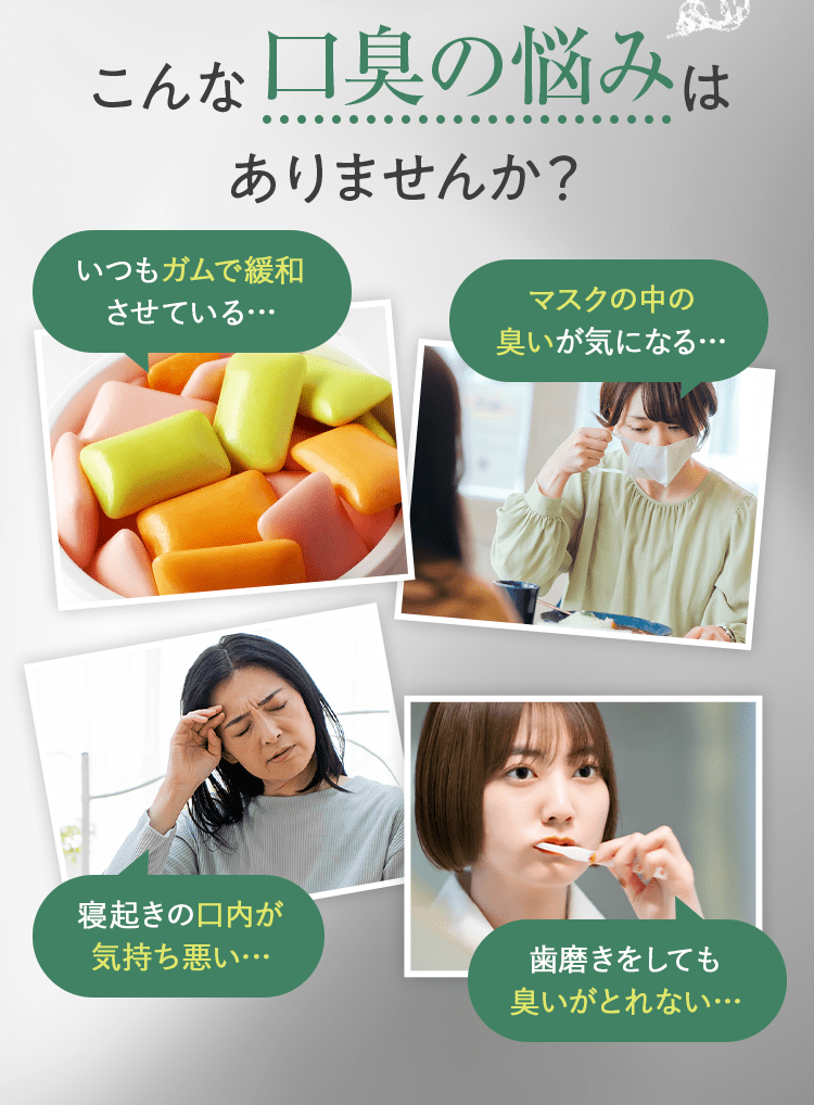 こんな口臭の悩みはありませんか? [いつもガムで緩和させている…][マスクの中の臭いが気になる…][寝起きの口内が気持ち悪い…][歯磨きをしても臭いがとれない…]