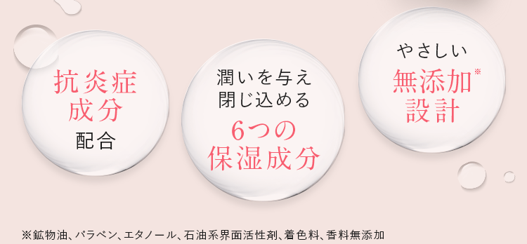 抗炎症成分配合/潤いを与え閉じ込める6つの保湿成分/やさしい無添加※設計 | ※鉱物油、パラベン、エタノール、石油系界面活性剤、着色料、香料無添加