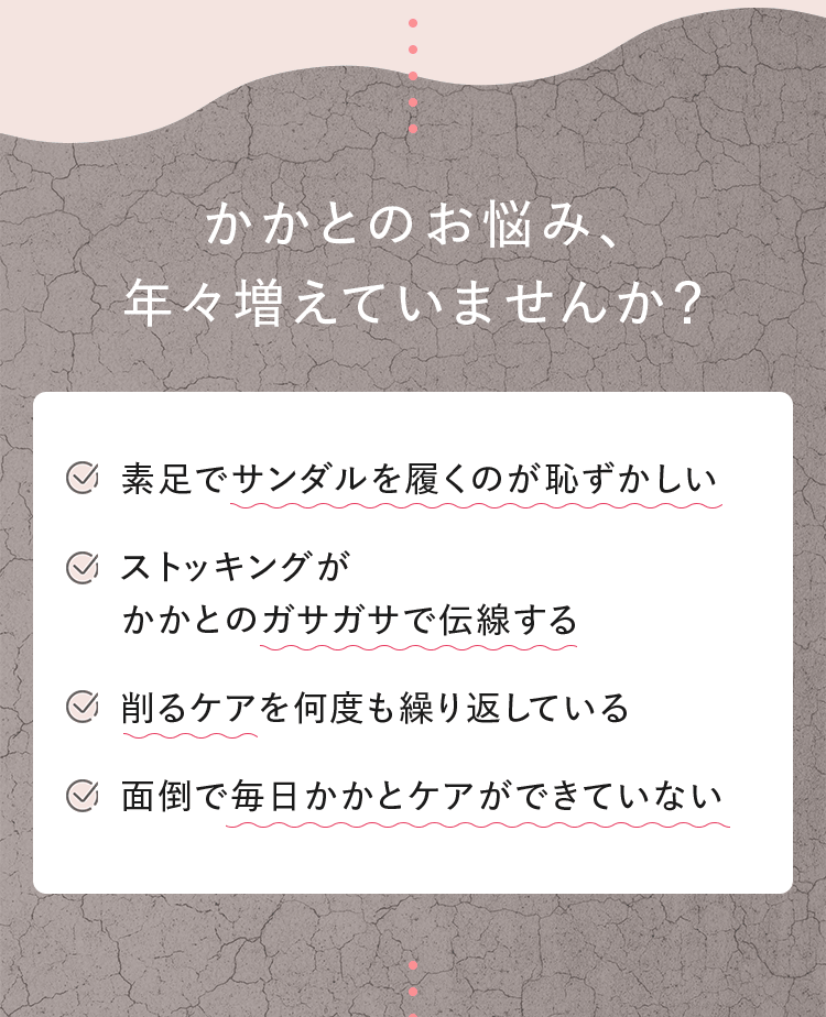 かかとのお悩み、年々増えていませんか？ ■素足でサンダルを履くのが恥ずかしい ■ストッキングがかかとのガサガサで伝線する ■削るケアを何度も繰り返している ■面倒で毎日かかとケアができていない