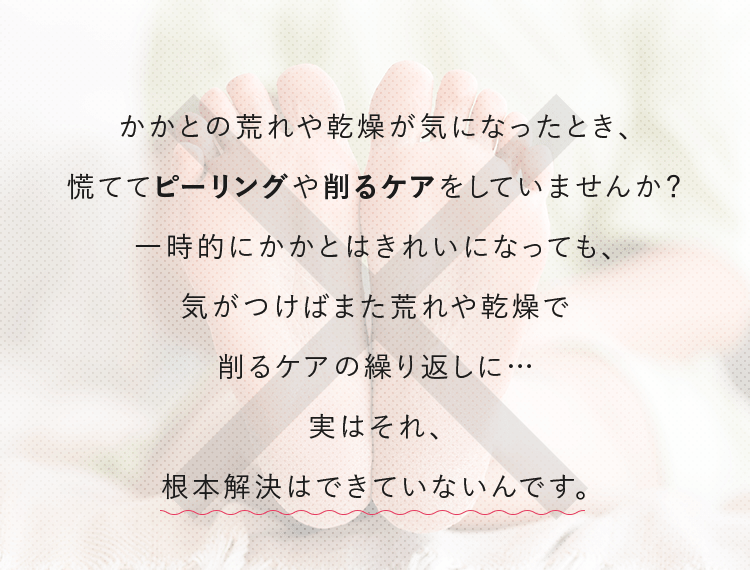 かかとの荒れや乾燥が気になったとき、慌ててピーリングや削るケアをしていませんか？一時的にかかとはきれいになっても、気がつけばまた荒れや乾燥で削るケアの繰り返しに…実はそれ、根本解決はできていないんです。