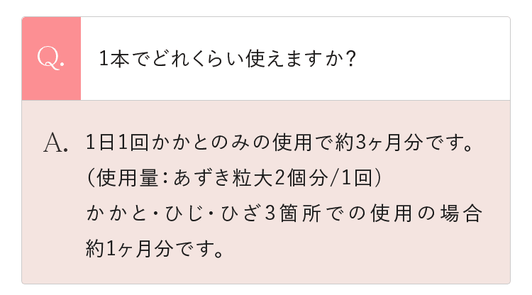 Q.1本でどれくらい使えますか？ A.1日1回かかとのみの使用で約3ヶ月分です。（使用量：あずき粒大2個分/1回)かかと・ひじ・ひざ3箇所での使用の場合約1ヶ月分です。