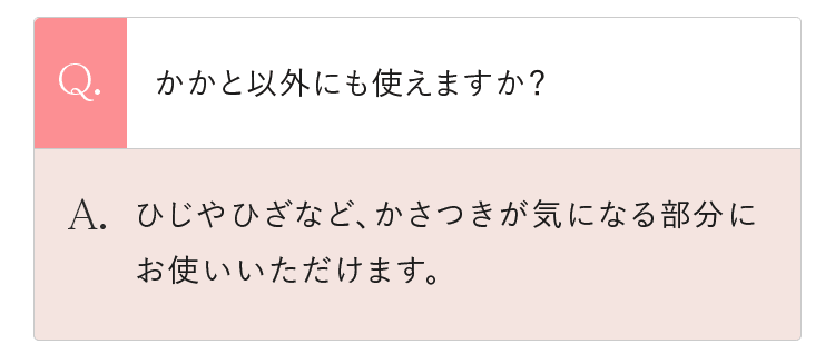 Q.かかと以外にも使えますか？ A.ひじやひざなど、かさつきが気になる部分にお使いいただけます。