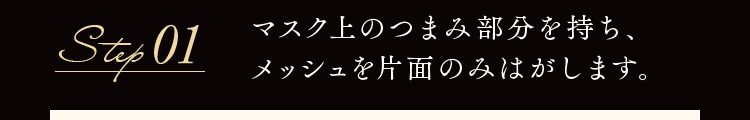 Step01 マスク上のつまみ部分を持ち、メッシュを片面のみはがします。