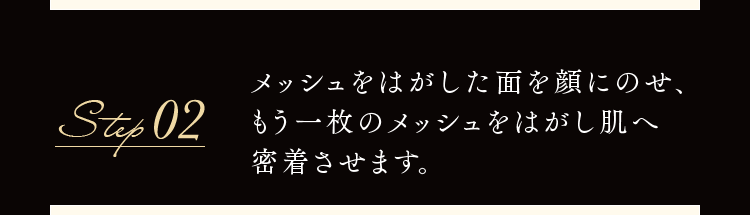 Step02 メッシュをはがした面を顔にのせ、もう一枚のメッシュをはがし肌へ密着させます。