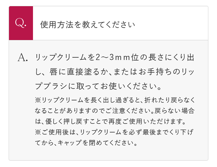 Q.使用方法を教えてください A.リップクリームを2～3mm位の長さにくり出し、 唇に直接塗るか、またはお手持ちのリップブラシに取ってお使いください。 ※リップクリームを長く出し過ぎると、折れたり戻らなくなることがありますのでご注意ください。戻らない場合は、優しく押し戻すことで再度ご使用いただけます。 ※ご使用後は、リップクリームを必ず最後までくり下げてから、キャップを閉めてください。