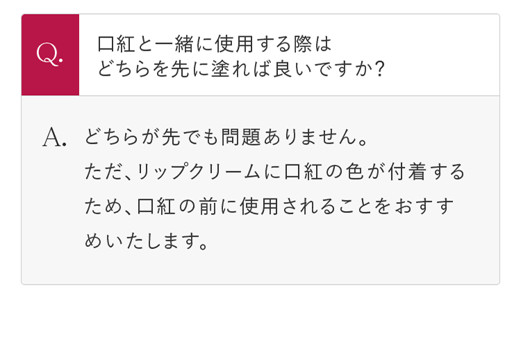 Q.口紅と一緒に使用する際はどちらを先に塗れば良いですか？ A.どちらが先でも問題ありません。ただ、リップクリームに口紅の色が付着するため、口紅の前に使用されることをおすすめいたします。