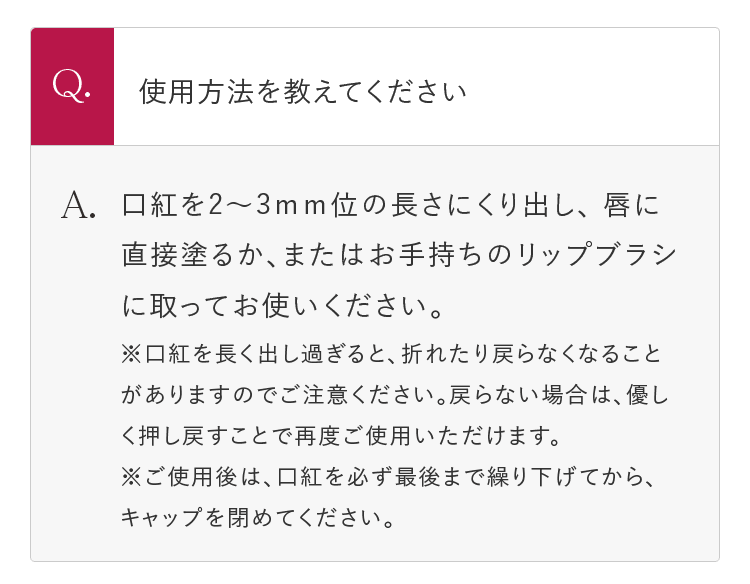 Q.使用方法を教えてください A.口紅を2～3mm位の長さにくり出し、唇に直接塗るか、またはお手持ちのリップブラシに取ってお使いください。 ※口紅を長く出し過ぎると、折れたり戻らなくなることがありますのでご注意ください。戻らない場合は、優しく押し戻すことで再度ご使用いただけます。 ※ご使用後は、口紅を必ず最後まで繰り下げてから、キャップを閉めてください。