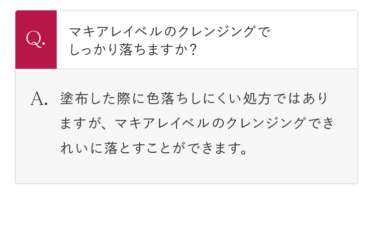 Q.マキアレイベルのクレンジングでしっかり落ちますか？ A.塗布した際に色落ちしにくい処方ではありますが、マキアレイベルのクレンジングできれいに落とすことができます。