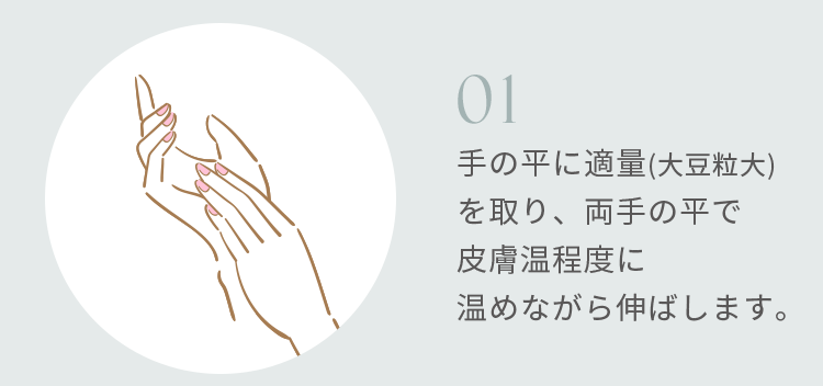 01 手の平に適量(大豆粒大)を取り、両手の平で皮膚温程度に温めながら伸ばします。