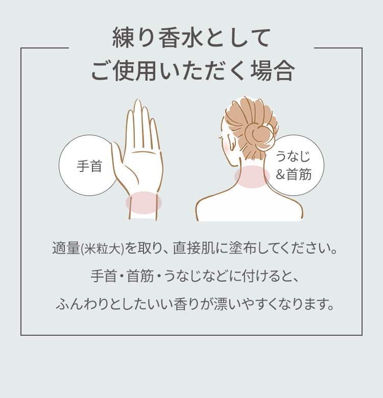 【練り香水としてご使用いただく場合】適量(米粒大)を取り、直接肌に塗布してください。手首・首筋・うなじなどに付けると、ふんわりとしたいい香りが漂いやすくなります。