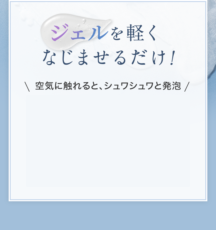 ジェルを軽くなじませるだけ！ 空気に触れると、シュワシュワと発泡
