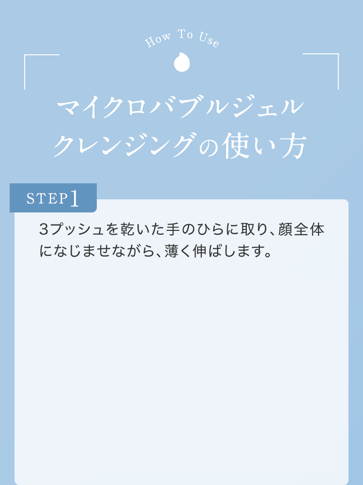 マイクロバブルジェルクレンジングの使い方 STEP1 3プッシュを乾いた手のひらに取り、顔全体になじませながら、薄く伸ばします。