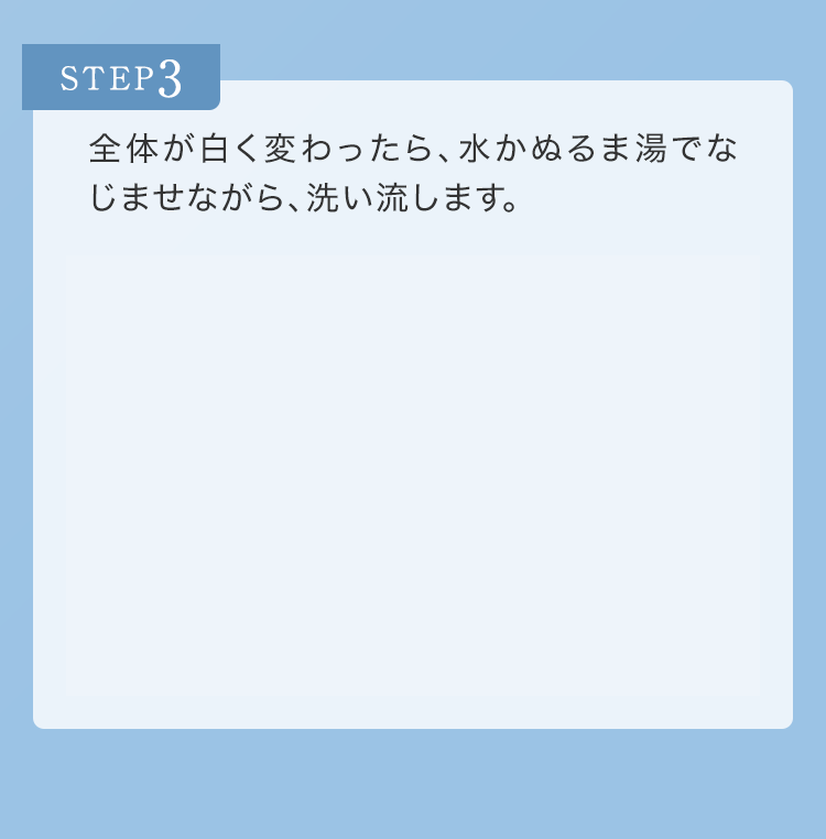 STEP3 全体が白く変わったら、水かぬるま湯でなじませながら、洗い流します。