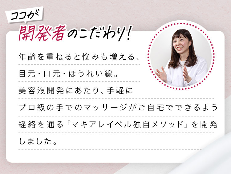 開発者のこだわり！ 年齢を重ねると悩みも増える、目元・口元・ほうれい線。美容液開発にあたり、手軽にプロ級の手でのマッサージがご自宅でできるよう経絡を通る「マキアレイベル独自メソッド」を開発しました。