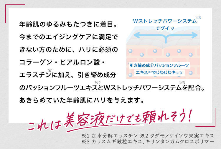 年齢肌のゆるみもたつきに着⽬。今までのエイジングケアに満⾜できない⽅のために、ハリに必須のコラーゲン・ヒアルロン酸・エラスチンに加え、引き締め成分のパッションフルーツエキスとWストレッチパワーシステムを配合。あきらめていた年齢肌にハリを与えます。