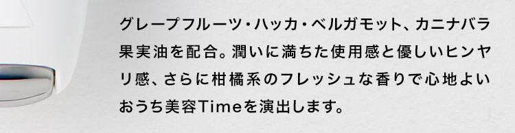 グレープフルーツ・ハッカ・ベルガモット、カニナバラ果実油を配合。潤いに満ちた使⽤感と優しいヒンヤリ感、さらに柑橘系のフレッシュな⾹りで⼼地よいおうち美容Timeを演出します。