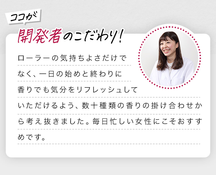 開発者のこだわり！ ローラーの気持ちよさだけでなく、一日の始めと終わりに香りでも気分をリフレッシュしていただけるよう、数十種類の香りの掛け合わせから考え抜きました。毎日忙しい女性にこそおすすめです。