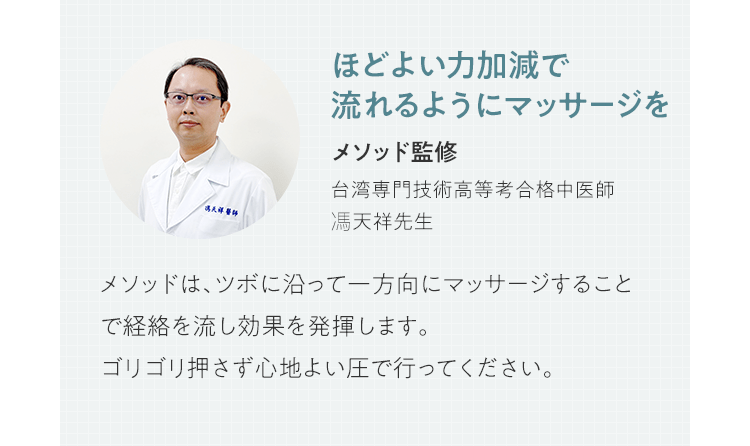 ほどよい力加減で流れるようにマッサージを | メソッド監修 台湾専門技術高等考合格中医師 馮天祥先生 | メソッドは、ツボに沿って一方向にマッサージすることで経絡を流し効果を発揮します。ゴリゴリ押さず心地よい圧で行ってください。