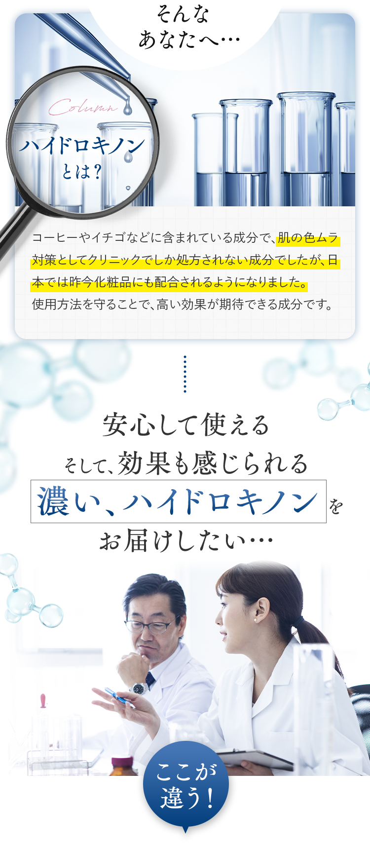 そんなあなたへ… ハイドロキノンとは？ コーヒーやイチゴなどに含まれている成分で、肌の色ムラ対策としてクリニックでしか処方されない成分でしたが、日本では昨今化粧品にも配合されるようになりました。
		使用方法を守ることで、高い効果が期待できる成分です。安心して使える そして、効果も感じられる濃い、ハイドロキノンをお届けしたい… ここが違う